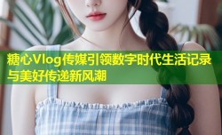 糖心Vlog传媒引领数字时代生活记录与美好传递新风潮