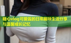 糖心vlog可爱酱的日常趣味生活分享与温馨成长记忆