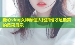 糖心vlog女神颜值大比拼谁才是最美的风采展示