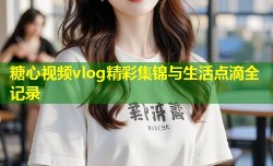 糖心视频vlog精彩集锦与生活点滴全记录
