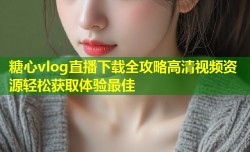 糖心vlog直播下载全攻略高清视频资源轻松获取体验最佳