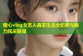 糖心vlog女艺人真实生活全纪录与魅力风采展现