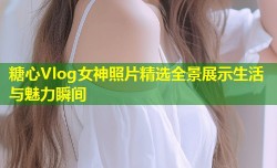 糖心Vlog女神照片精选全景展示生活与魅力瞬间