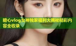 糖心vlog女神独家福利大揭秘精彩内容全收录