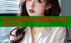 糖心vlog幼师叶子的温暖日常与成长故事分享