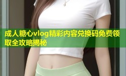 成人糖心vlog精彩内容兑换码免费领取全攻略揭秘