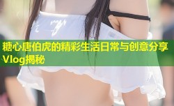 糖心唐伯虎的精彩生活日常与创意分享Vlog揭秘