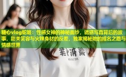 糖心vlog蛇姬：性感女神的神秘面纱，诱惑写真背后的故事，甜美笑容与火辣身材的反差，独家揭秘她的成名之路与情感世界