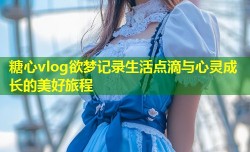 糖心vlog欲梦记录生活点滴与心灵成长的美好旅程