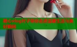 糖心vlog叶子带你走进温暖生活与美好瞬间