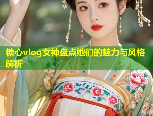 糖心vlog女神盘点她们的魅力与风格解析  第1张