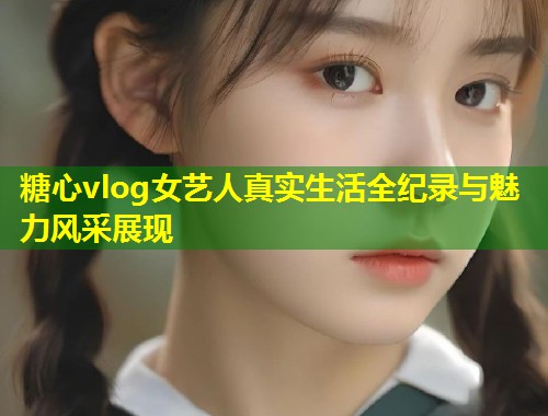 糖心vlog女艺人真实生活全纪录与魅力风采展现  第1张
