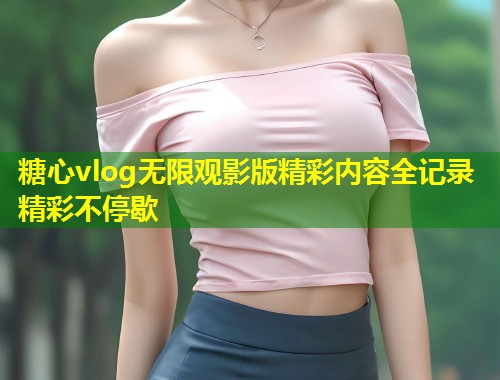 糖心vlog无限观影版精彩内容全记录精彩不停歇  第1张