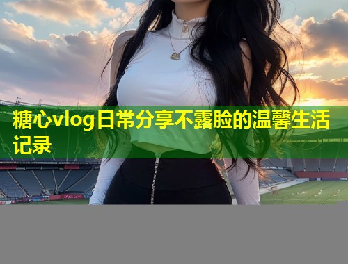 糖心vlog日常分享不露脸的温馨生活记录  第1张