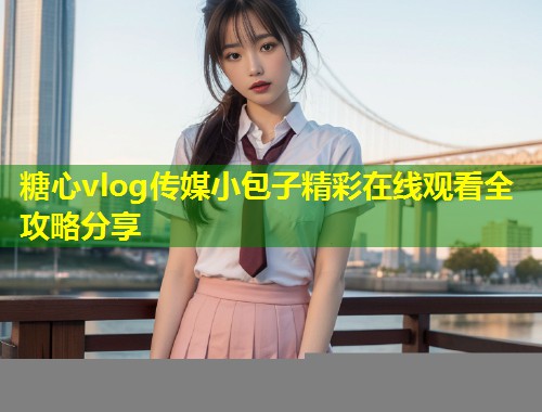 糖心vlog传媒小包子精彩在线观看全攻略分享  第1张