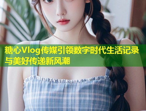 糖心Vlog传媒引领数字时代生活记录与美好传递新风潮  第1张