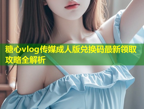 糖心vlog传媒成人版兑换码最新领取攻略全解析  第1张