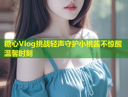 糖心Vlog挑战轻声守护小桃酱不惊醒温馨时刻  第1张