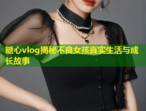 糖心vlog揭秘不良女孩真实生活与成长故事  第1张