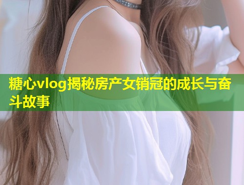 糖心vlog揭秘房产女销冠的成长与奋斗故事  第1张