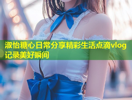 淑怡糖心日常分享精彩生活点滴vlog记录美好瞬间  第1张