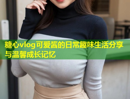 糖心vlog可爱酱的日常趣味生活分享与温馨成长记忆  第1张