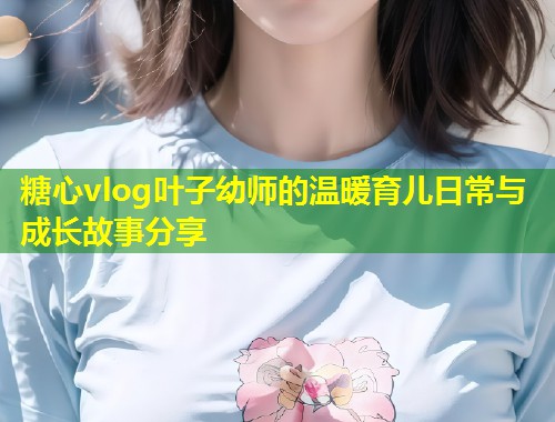 糖心vlog叶子幼师的温暖育儿日常与成长故事分享  第1张