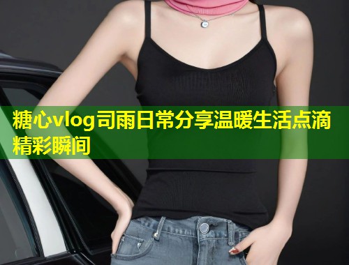糖心vlog司雨日常分享温暖生活点滴精彩瞬间  第1张