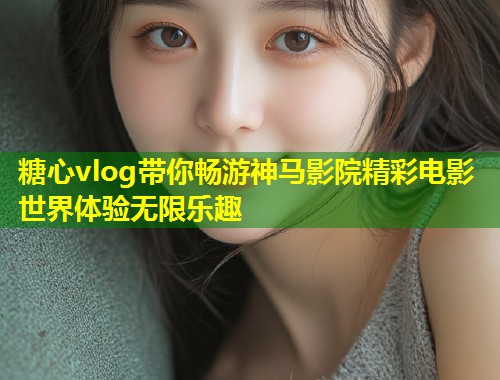 糖心vlog带你畅游神马影院精彩电影世界体验无限乐趣  第1张