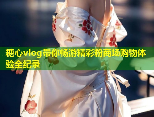 糖心vlog带你畅游精彩粉商场购物体验全纪录  第1张