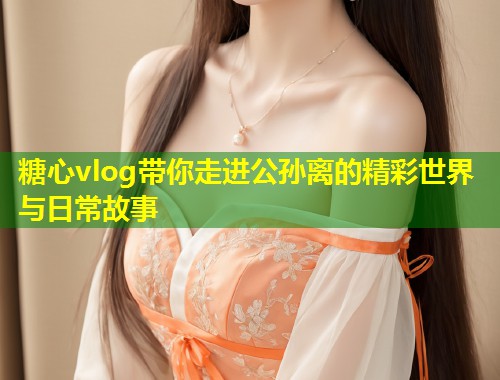 糖心vlog带你走进公孙离的精彩世界与日常故事  第1张