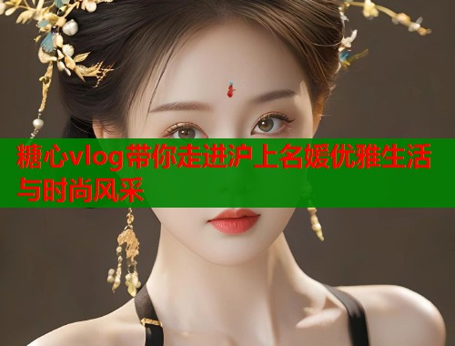 糖心vlog带你走进沪上名媛优雅生活与时尚风采  第1张