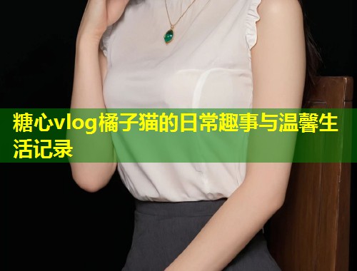 糖心vlog橘子猫的日常趣事与温馨生活记录  第1张