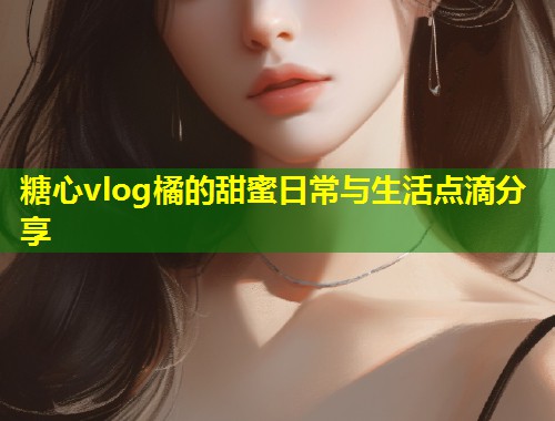 糖心vlog橘的甜蜜日常与生活点滴分享  第1张