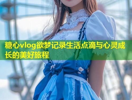 糖心vlog欲梦记录生活点滴与心灵成长的美好旅程  第1张