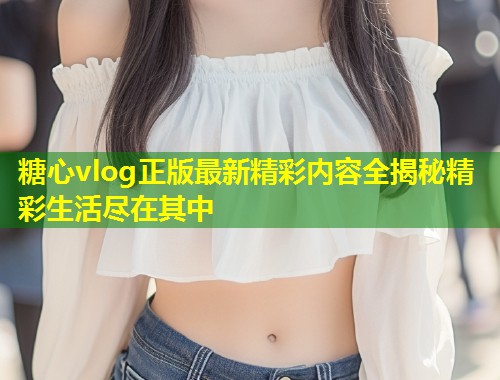 糖心vlog正版最新精彩内容全揭秘精彩生活尽在其中  第1张