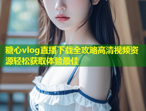 糖心vlog直播下载全攻略高清视频资源轻松获取体验最佳  第2张