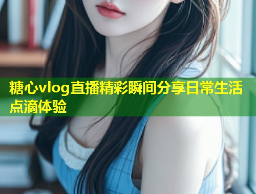 糖心vlog直播精彩瞬间分享日常生活点滴体验  第1张