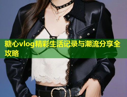 糖心vlog精彩生活记录与潮流分享全攻略  第1张