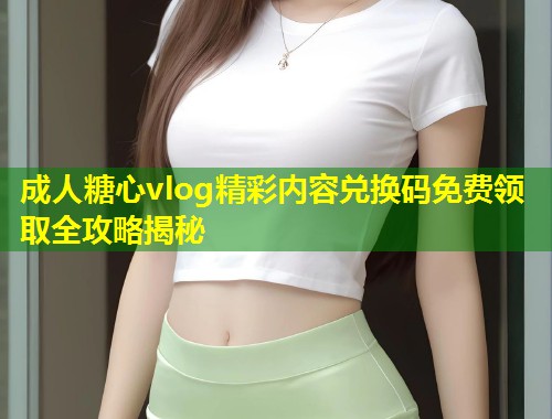 成人糖心vlog精彩内容兑换码免费领取全攻略揭秘  第1张