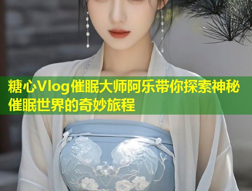 糖心Vlog催眠大师阿乐带你探索神秘催眠世界的奇妙旅程  第1张