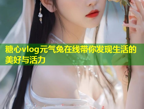 糖心vlog元气兔在线带你发现生活的美好与活力  第1张