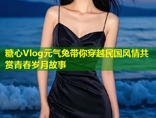 糖心Vlog元气兔带你穿越民国风情共赏青春岁月故事  第1张