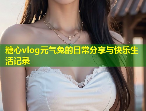 糖心vlog元气兔的日常分享与快乐生活记录  第1张