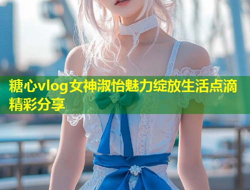 糖心vlog女神淑怡魅力绽放生活点滴精彩分享  第1张