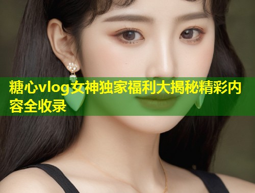 糖心vlog女神独家福利大揭秘精彩内容全收录  第1张