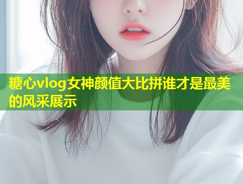 糖心vlog女神颜值大比拼谁才是最美的风采展示  第1张