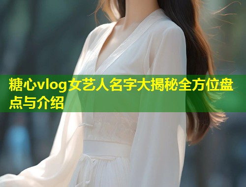 糖心vlog女艺人名字大揭秘全方位盘点与介绍  第1张