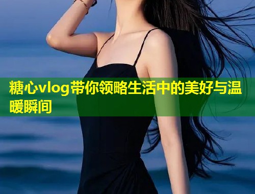 糖心vlog带你领略生活中的美好与温暖瞬间  第1张