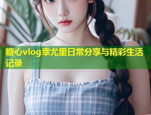糖心vlog幸尤里日常分享与精彩生活记录  第1张